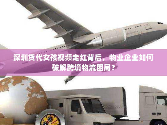 深圳货代女孩视频走红背后，物业企业如何破解跨境物流困局？