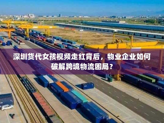 深圳货代女孩视频走红背后，物业企业如何破解跨境物流困局？