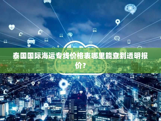 泰国国际海运专线价格表哪里能查到透明报价？