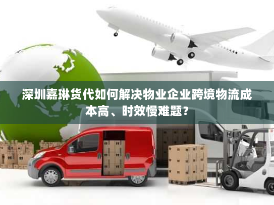 深圳嘉琳货代如何解决物业企业跨境物流成本高、时效慢难题？