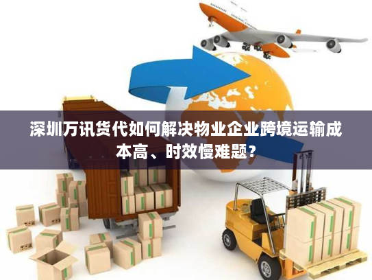 深圳万讯货代如何解决物业企业跨境运输成本高、时效慢难题？
