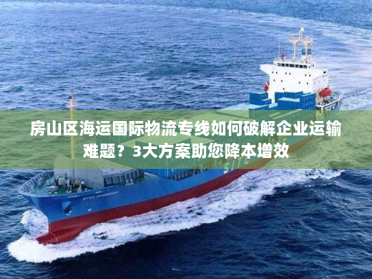 房山区海运国际物流专线如何破解企业运输难题？3大方案助您降本增效