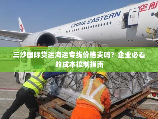 三沙国际货运海运专线价格贵吗?企业必看的成本控制指南 三沙国际货运海运专线价格贵吗?企业必看的成本控制指南
