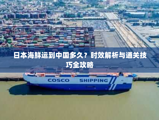 日本海鲜运到中国多久？时效解析与通关技巧全攻略