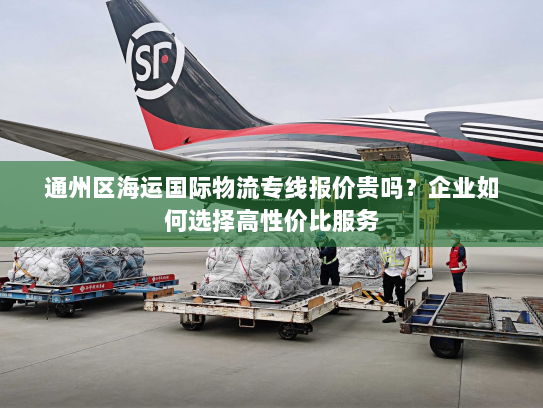 通州区海运国际物流专线报价贵吗?企业如何选择高性价比服务 通州区海运国际物流专线报价贵吗?企业如何选择高性价比服务