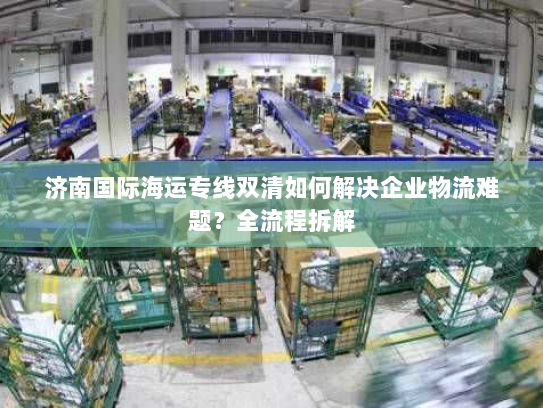 济南国际海运专线双清如何解决企业物流难题？全流程拆解