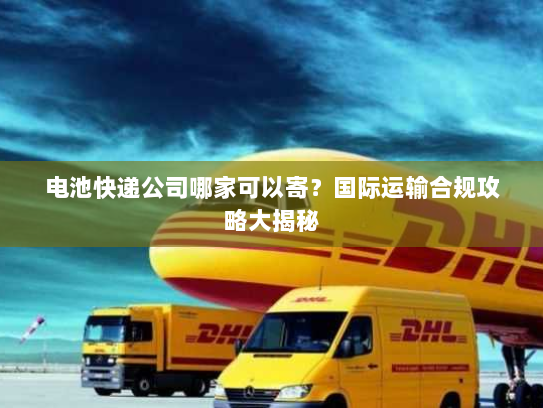 电池快递公司哪家可以寄？国际运输合规攻略大揭秘