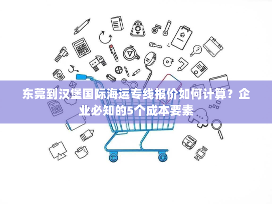 东莞到汉堡国际海运专线报价如何计算？企业必知的5个成本要素