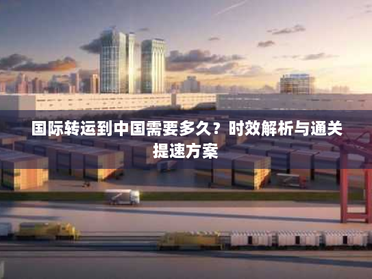 国际转运到中国需要多久？时效解析与通关提速方案