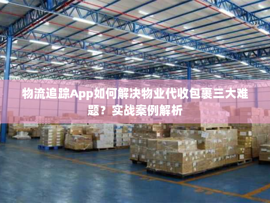 物流追踪App如何解决物业代收包裹三大难题?实战案例解析 物流追踪App如何解决物业代收包裹三大难题?实战案例解析