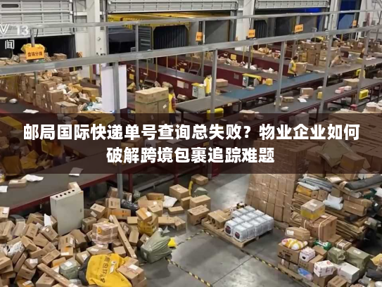 邮局国际快递单号查询总失败？物业企业如何破解跨境包裹追踪难题