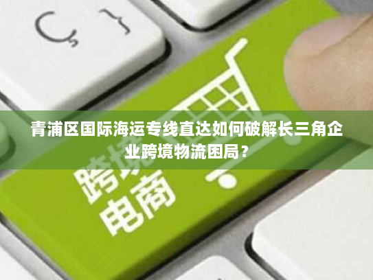 青浦区国际海运专线直达如何破解长三角企业跨境物流困局? 青浦区国际海运专线直达如何破解长三角企业跨境物流困局?