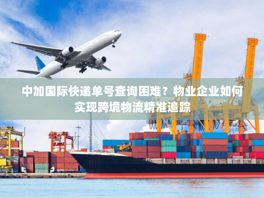 中加国际快递单号查询困难？物业企业如何实现跨境物流精准追踪