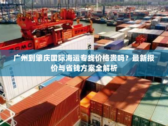 广州到肇庆国际海运专线价格贵吗？最新报价与省钱方案全解析
