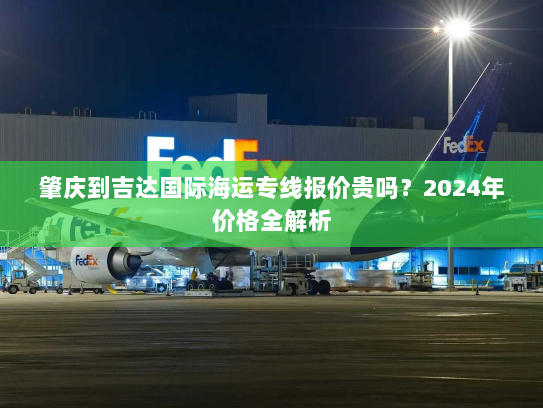 肇庆到吉达国际海运专线报价贵吗？2024年价格全解析