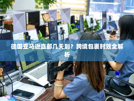 德国亚马逊直邮几天到?跨境包裹时效全解析 德国亚马逊直邮几天到?跨境包裹时效全解析