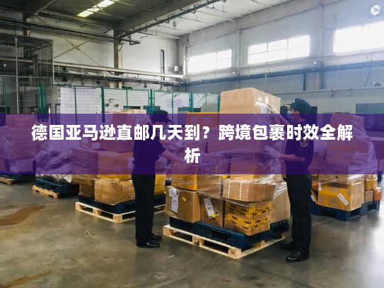 德国亚马逊直邮几天到?跨境包裹时效全解析 德国亚马逊直邮几天到?跨境包裹时效全解析