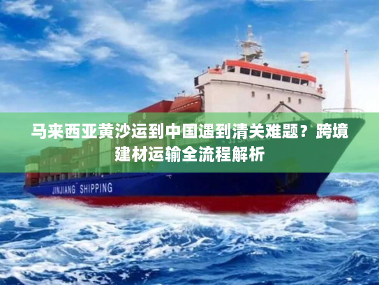 马来西亚黄沙运到中国遇到清关难题？跨境建材运输全流程解析