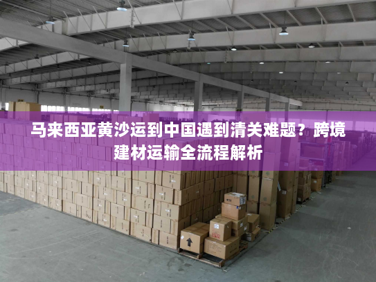 马来西亚黄沙运到中国遇到清关难题？跨境建材运输全流程解析