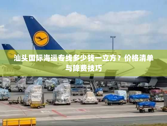 汕头国际海运专线多少钱一立方？价格清单与降费技巧