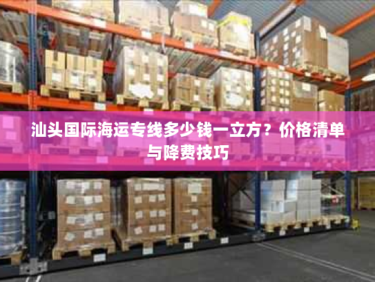 汕头国际海运专线多少钱一立方？价格清单与降费技巧