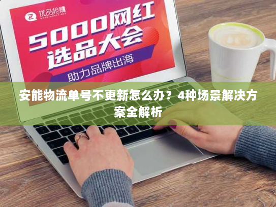 安能物流单号不更新怎么办？4种场景解决方案全解析