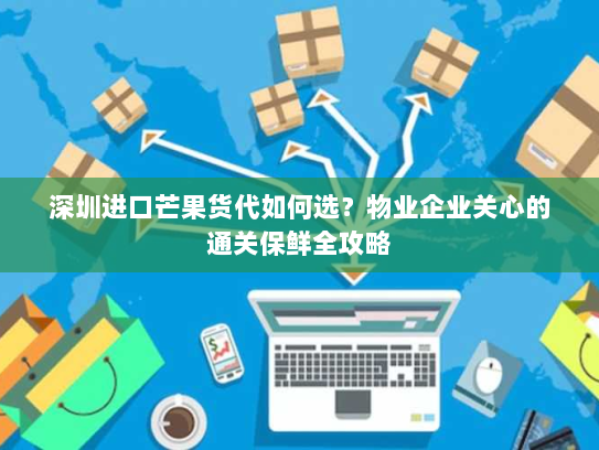 深圳进口芒果货代如何选？物业企业关心的通关保鲜全攻略