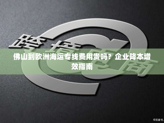 佛山到欧洲海运专线费用贵吗?企业降本增效指南 佛山到欧洲海运专线费用贵吗?企业降本增效指南