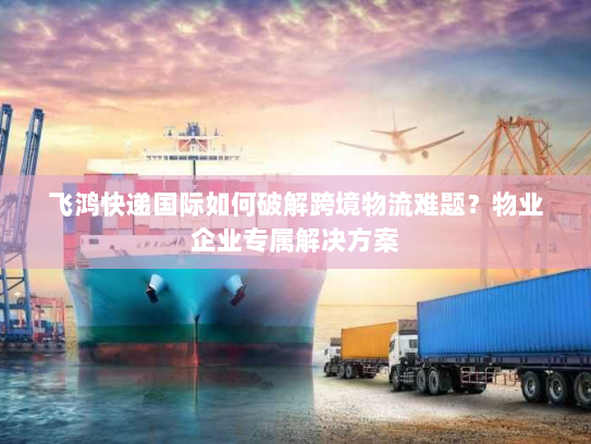 飞鸿快递国际如何破解跨境物流难题？物业企业专属解决方案