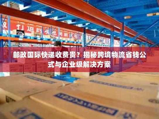 邮政国际快递收费贵?揭秘跨境物流省钱公式与企业级解决方案 邮政国际快递收费贵?揭秘跨境物流省钱公式与企业级解决方案