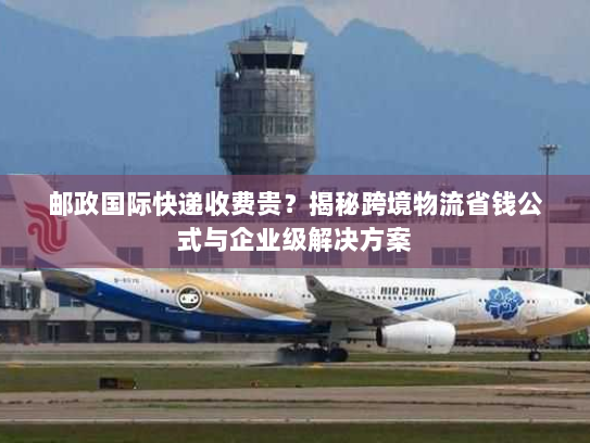 邮政国际快递收费贵?揭秘跨境物流省钱公式与企业级解决方案 邮政国际快递收费贵?揭秘跨境物流省钱公式与企业级解决方案