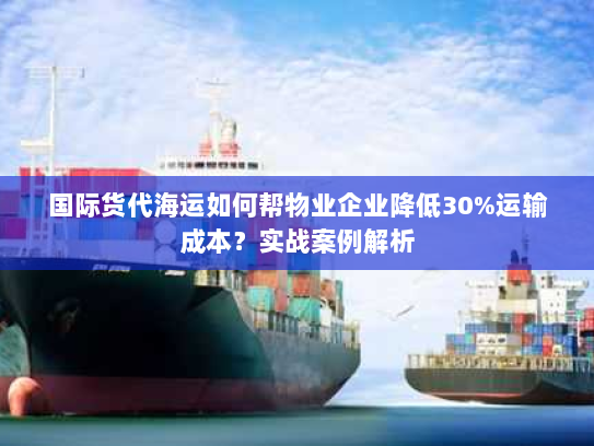 国际货代海运如何帮物业企业降低30%运输成本？实战案例解析