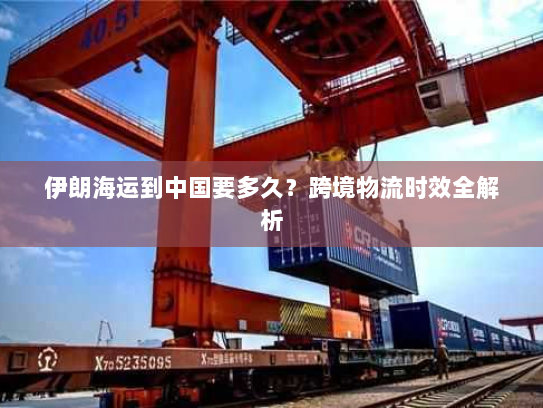 伊朗海运到中国要多久？跨境物流时效全解析