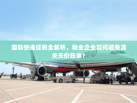 国际快递征税全解析,物业企业如何避免清关天价账单? 国际快递征税全解析,物业企业如何避免清关天价账单?