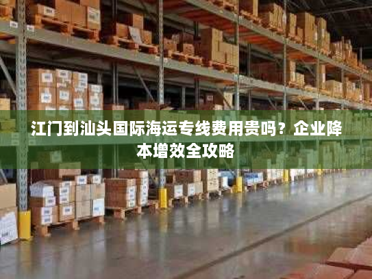 江门到汕头国际海运专线费用贵吗？企业降本增效全攻略