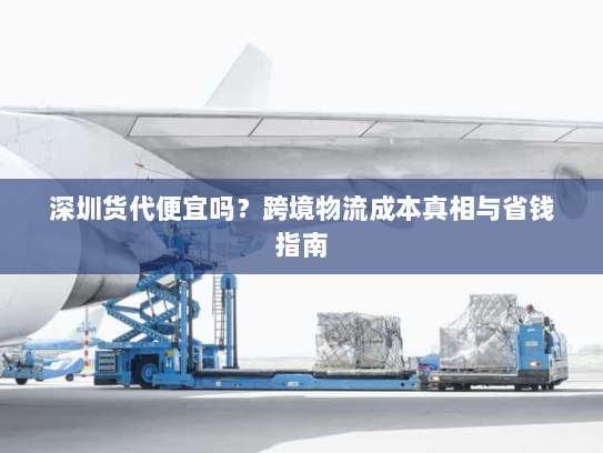 深圳货代便宜吗？跨境物流成本真相与省钱指南