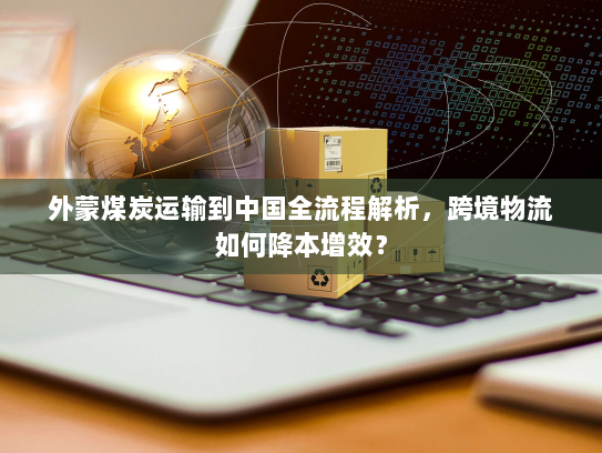 外蒙煤炭运输到中国全流程解析,跨境物流如何降本增效? 外蒙煤炭运输到中国全流程解析,跨境物流如何降本增效?