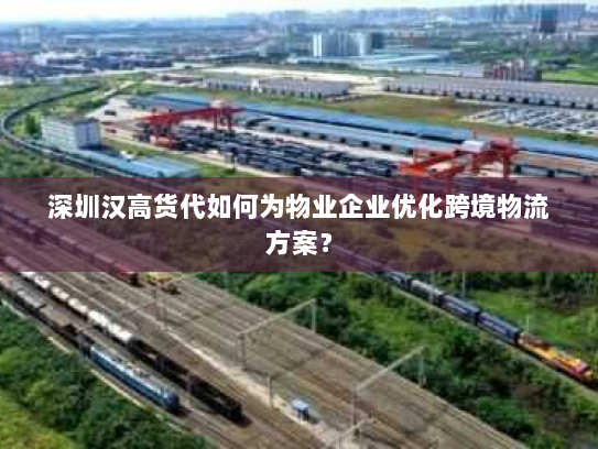 深圳汉高货代如何为物业企业优化跨境物流方案？