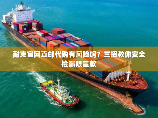 耐克官网直邮代购有风险吗？三招教你安全捡漏限量款
