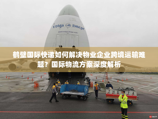 鹤壁国际快递如何解决物业企业跨境运输难题?国际物流方案深度解析 鹤壁国际快递如何解决物业企业跨境运输难题?国际物流方案深度解析