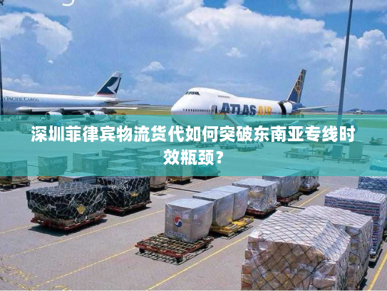 深圳菲律宾物流货代如何突破东南亚专线时效瓶颈？