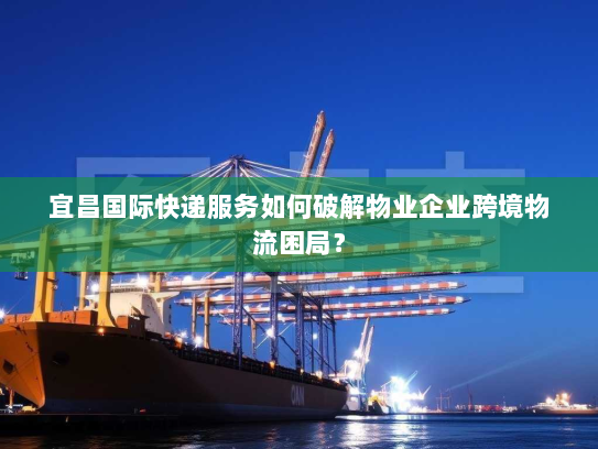 宜昌国际快递服务如何破解物业企业跨境物流困局? 宜昌国际快递服务如何破解物业企业跨境物流困局?