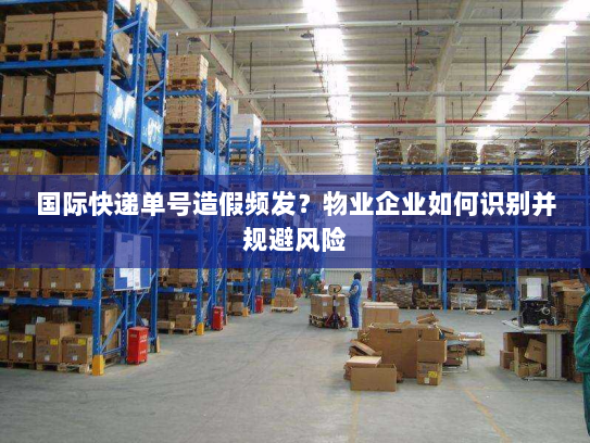 国际快递单号造假频发？物业企业如何识别并规避风险