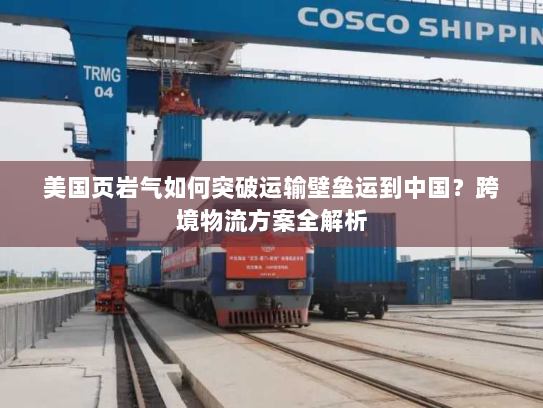 美国页岩气如何突破运输壁垒运到中国？跨境物流方案全解析