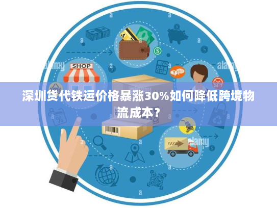 深圳货代铁运价格暴涨30%如何降低跨境物流成本？