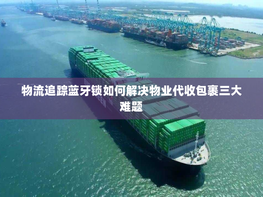 物流追踪蓝牙锁如何解决物业代收包裹三大难题 物流追踪蓝牙锁如何解决物业代收包裹三大难题