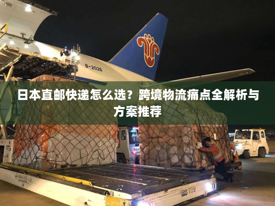 日本直邮快递怎么选?跨境物流痛点全解析与方案推荐 日本直邮快递怎么选?跨境物流痛点全解析与方案推荐