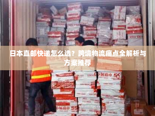 日本直邮快递怎么选?跨境物流痛点全解析与方案推荐 日本直邮快递怎么选?跨境物流痛点全解析与方案推荐