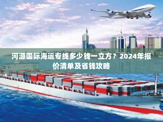 河源国际海运专线多少钱一立方？2024年报价清单及省钱攻略