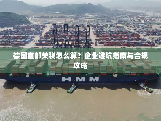 德国直邮关税怎么算?企业避坑指南与合规攻略 德国直邮关税怎么算?企业避坑指南与合规攻略